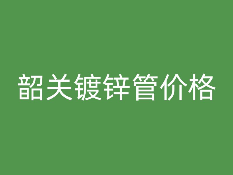 韶關(guān)鍍鋅管價格