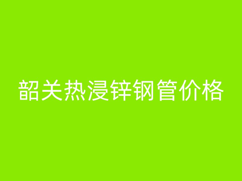 韶關熱浸鋅鋼管價格