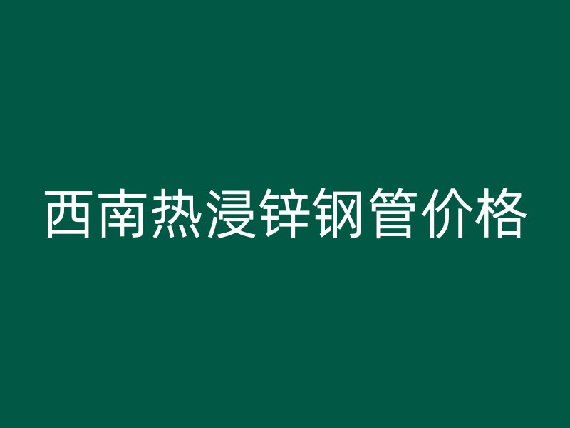 西南熱浸鋅鋼管價格