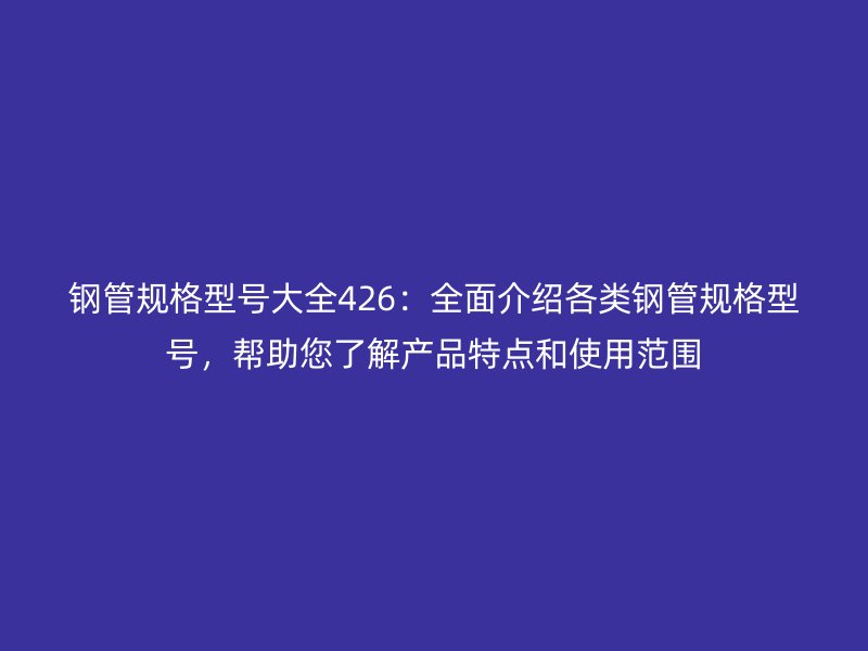 鋼管規格型號大全426：全面介紹各類鋼管規格型號，幫助您了解產品特點和使用范圍
