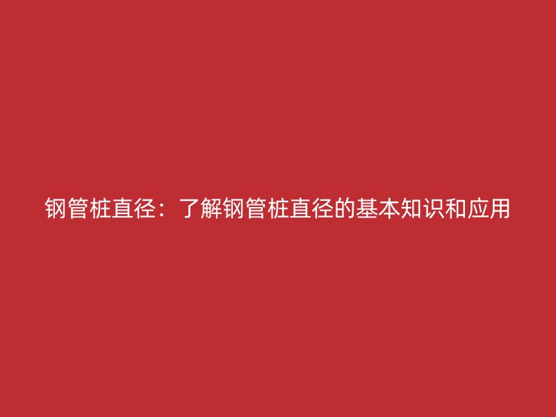 鋼管樁直徑：了解鋼管樁直徑的基本知識和應用