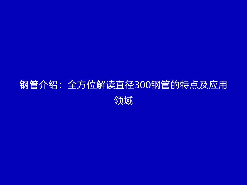 鋼管介紹：全方位解讀直徑300鋼管的特點及應用領域