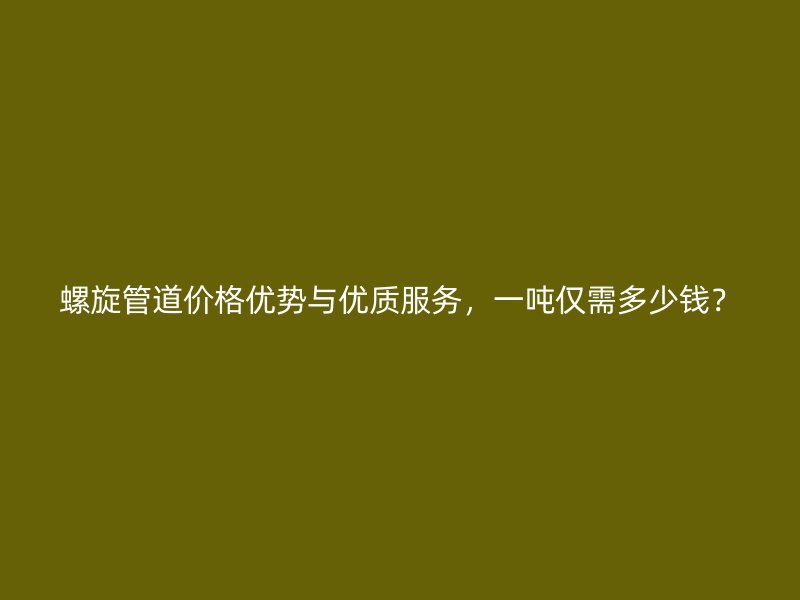 螺旋管道價格優勢與優質服務，一噸僅需多少錢？