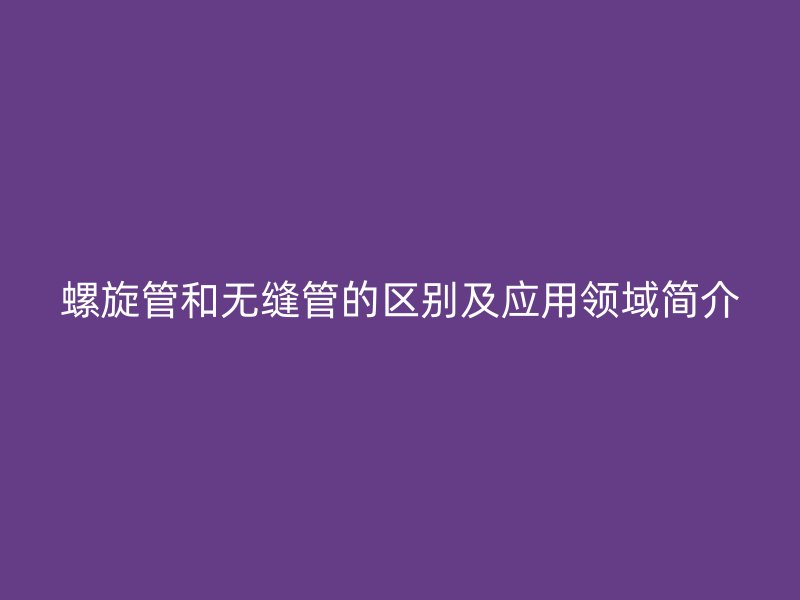 螺旋管和無縫管的區(qū)別及應(yīng)用領(lǐng)域簡介