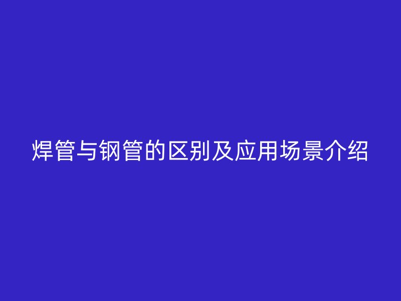 焊管與鋼管的區別及應用場景介紹