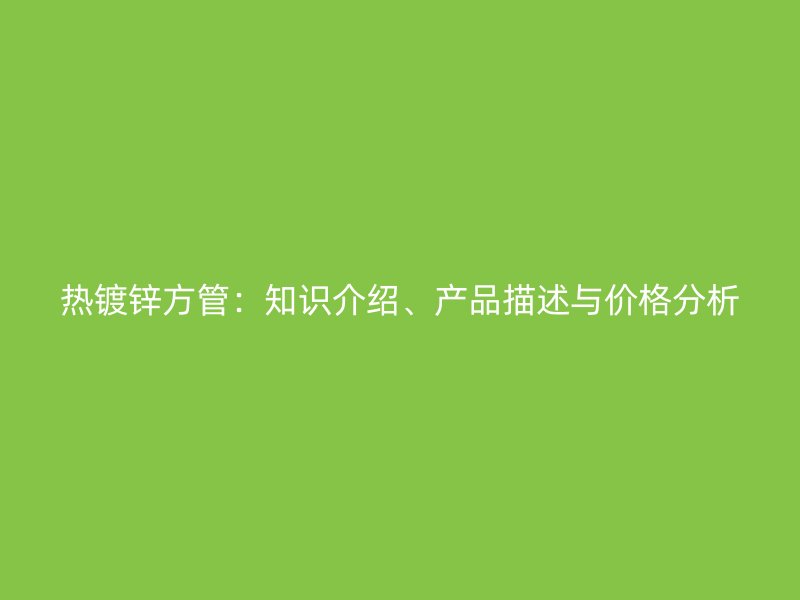 熱鍍鋅方管：知識介紹、產品描述與價格分析