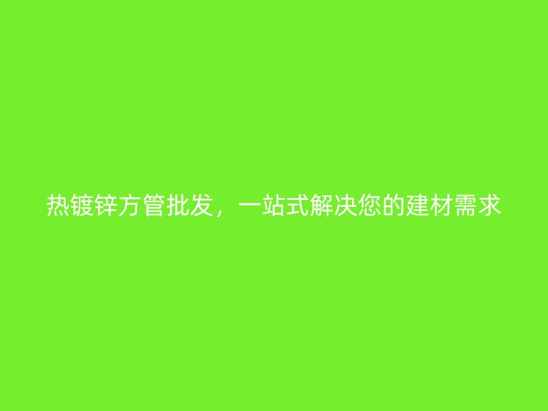 熱鍍鋅方管批發，一站式解決您的建材需求