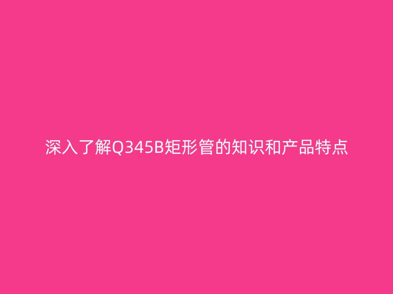 深入了解Q345B矩形管的知識和產品特點