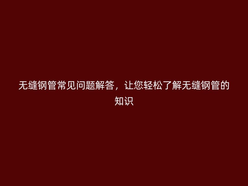 無縫鋼管常見問題解答，讓您輕松了解無縫鋼管的知識