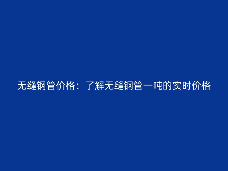 無縫鋼管價格：了解無縫鋼管一噸的實時價格