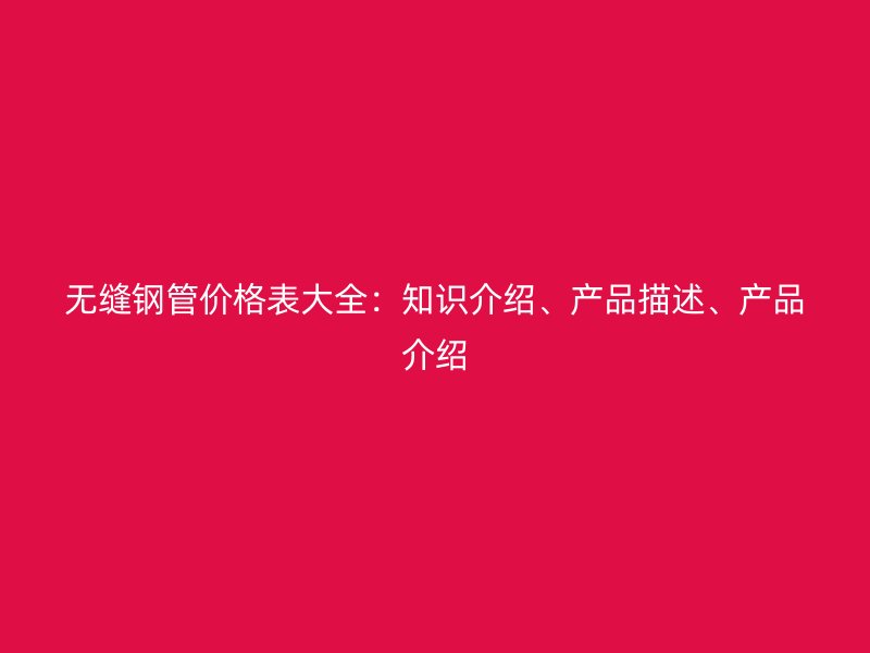 無縫鋼管價格表大全：知識介紹、產品描述、產品介紹