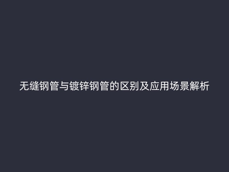 無縫鋼管與鍍鋅鋼管的區(qū)別及應(yīng)用場景解析