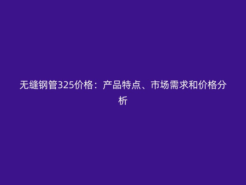 無縫鋼管325價格：產品特點、市場需求和價格分析
