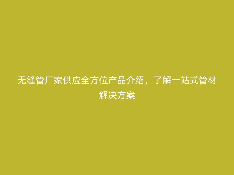 無縫管廠家供應全方位產品介紹，了解一站式管材解決方案
