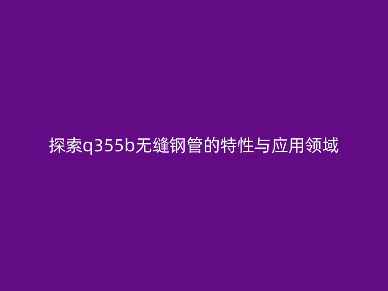 探索q355b無縫鋼管的特性與應用領域
