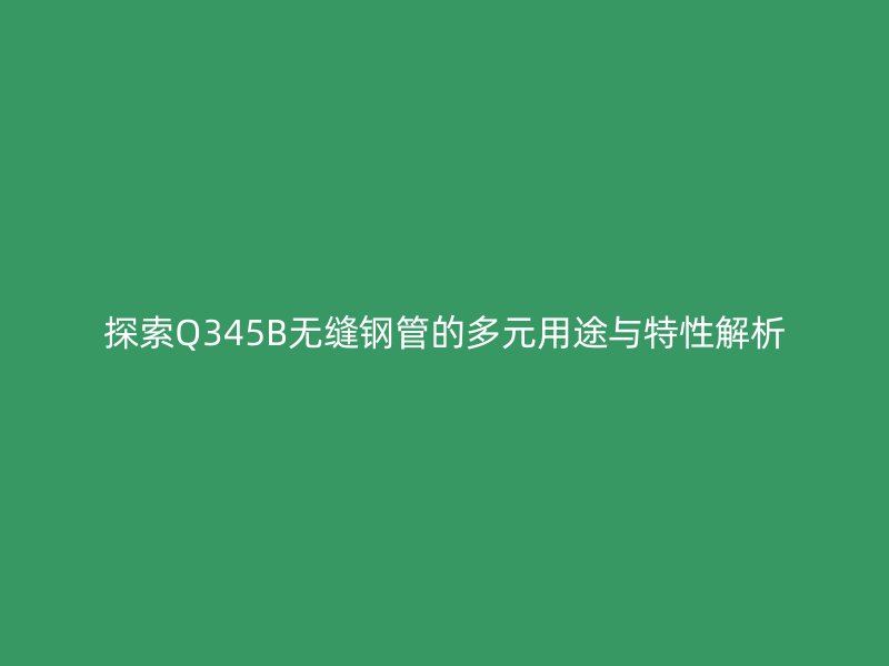 探索Q345B無縫鋼管的多元用途與特性解析