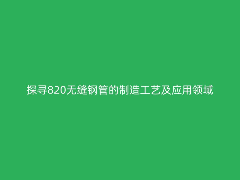 探尋820無縫鋼管的制造工藝及應用領域
