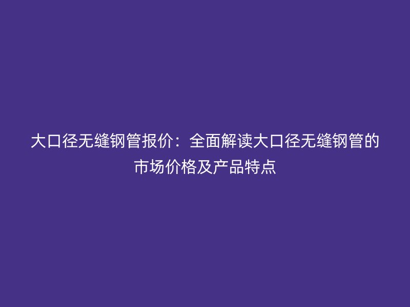 大口徑無縫鋼管報價：全面解讀大口徑無縫鋼管的市場價格及產品特點