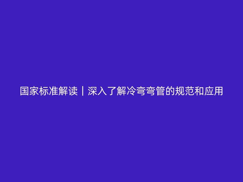 國家標(biāo)準(zhǔn)解讀｜深入了解冷彎彎管的規(guī)范和應(yīng)用