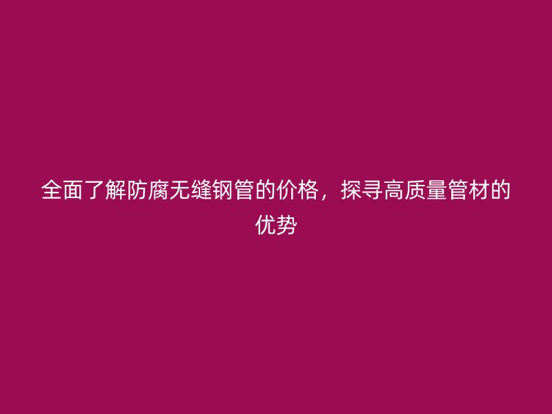 全面了解防腐無縫鋼管的價格，探尋高質(zhì)量管材的優(yōu)勢