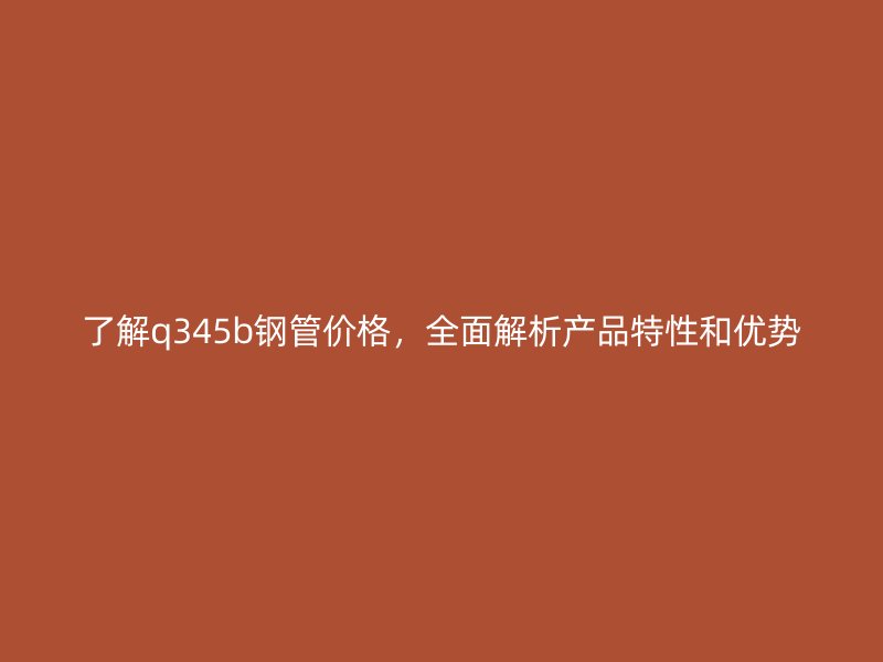 了解q345b鋼管價格，全面解析產品特性和優勢