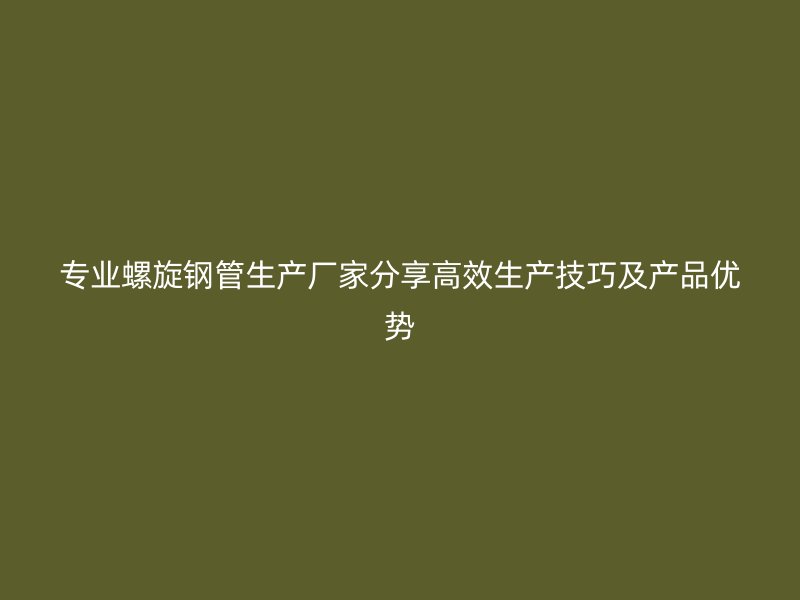 專業(yè)螺旋鋼管生產(chǎn)廠家分享高效生產(chǎn)技巧及產(chǎn)品優(yōu)勢