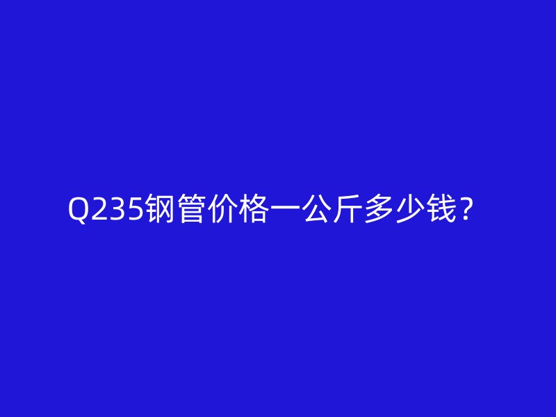 Q235鋼管價格一公斤多少錢？