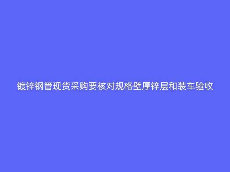 鍍鋅鋼管現貨采購要核對規格壁厚鋅層和裝車驗收