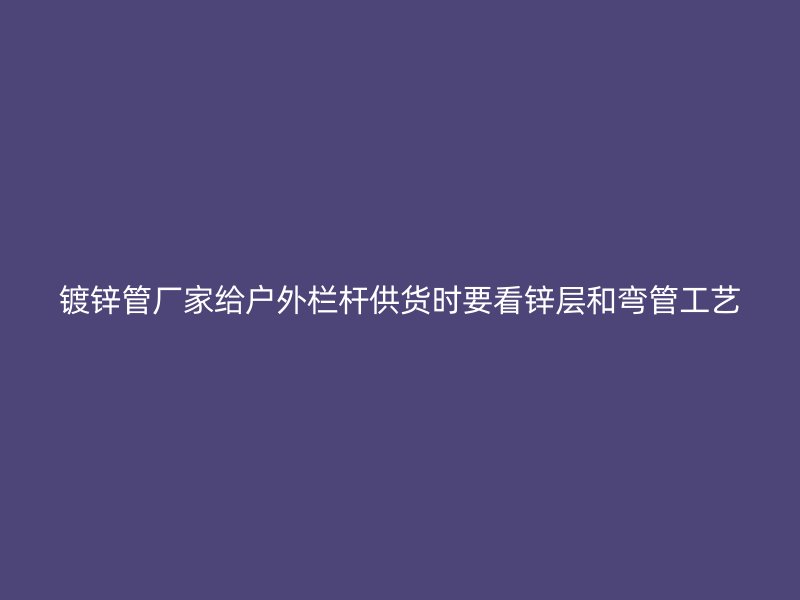 鍍鋅管廠家給戶外欄桿供貨時要看鋅層和彎管工藝