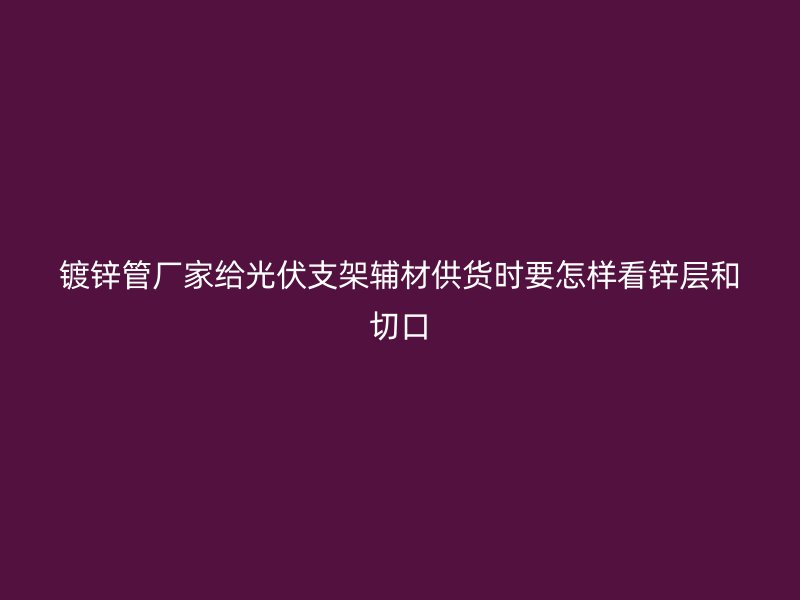 鍍鋅管廠家給光伏支架輔材供貨時要怎樣看鋅層和切口