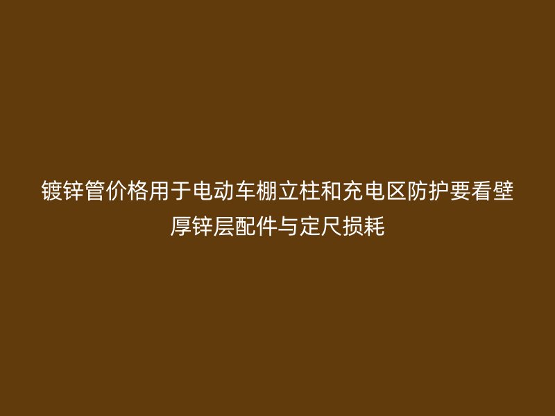 鍍鋅管價格用于電動車棚立柱和充電區防護要看壁厚鋅層配件與定尺損耗