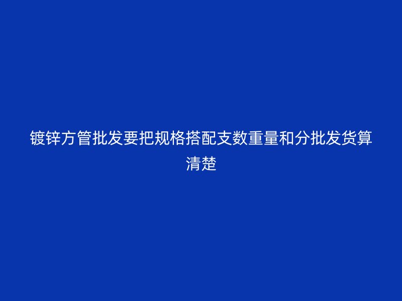 鍍鋅方管批發要把規格搭配支數重量和分批發貨算清楚