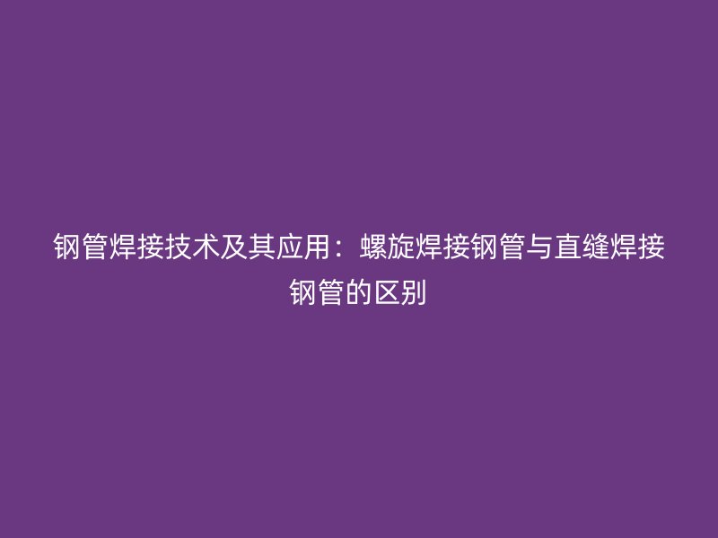 鋼管焊接技術及其應用：螺旋焊接鋼管與直縫焊接鋼管的區別