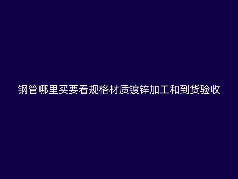 鋼管哪里買要看規(guī)格材質(zhì)鍍鋅加工和到貨驗收