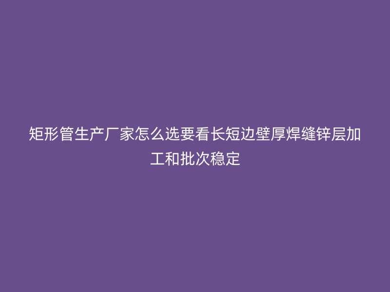 矩形管生產廠家怎么選要看長短邊壁厚焊縫鋅層加工和批次穩定