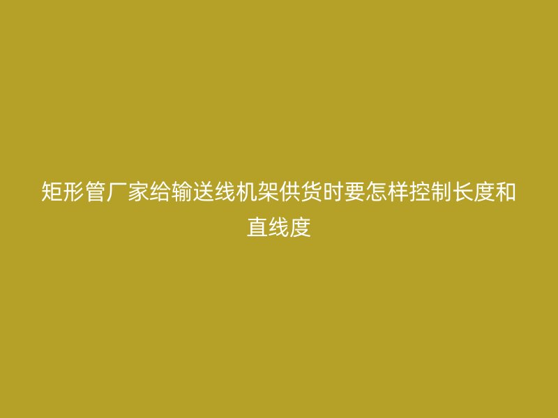 矩形管廠家給輸送線機架供貨時要怎樣控制長度和直線度