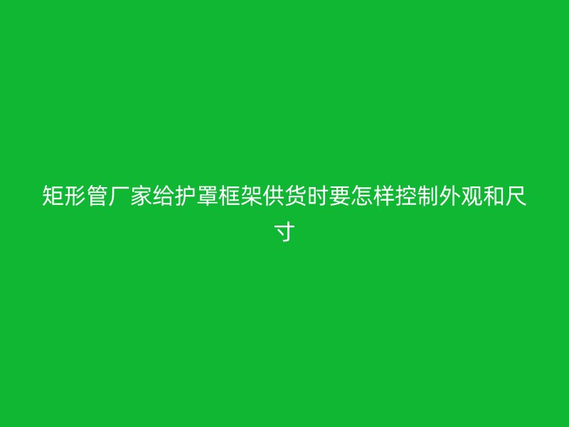 矩形管廠家給護罩框架供貨時要怎樣控制外觀和尺寸