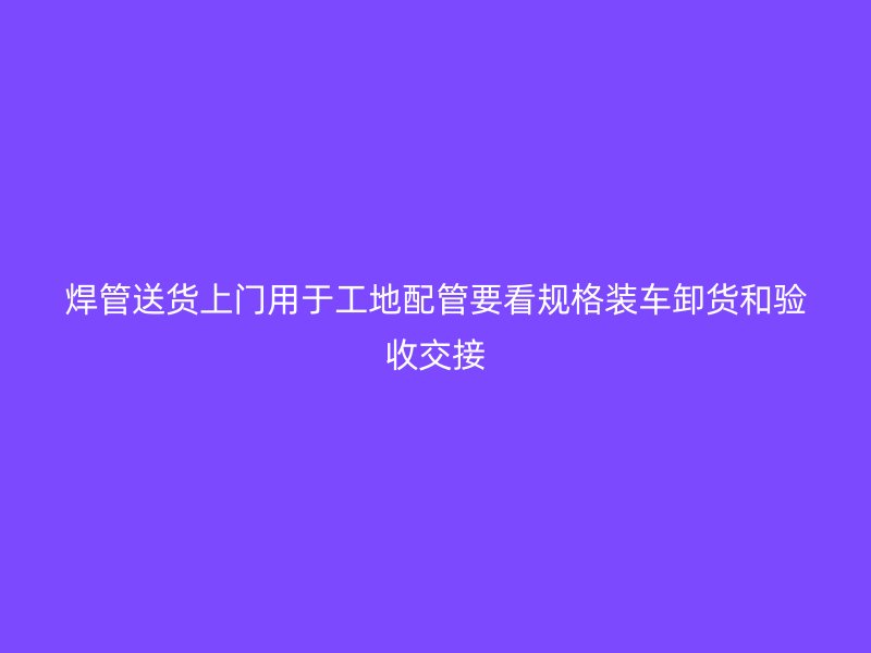 焊管送貨上門用于工地配管要看規(guī)格裝車卸貨和驗收交接