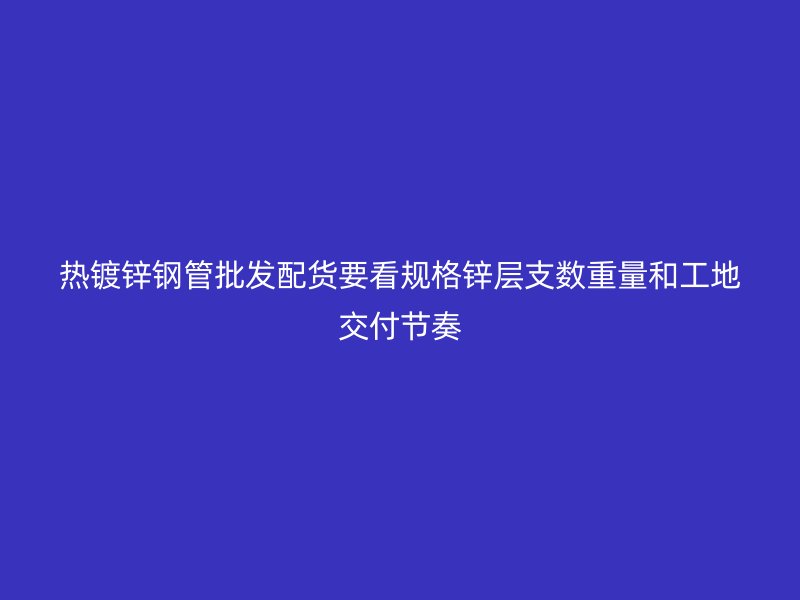 熱鍍鋅鋼管批發配貨要看規格鋅層支數重量和工地交付節奏