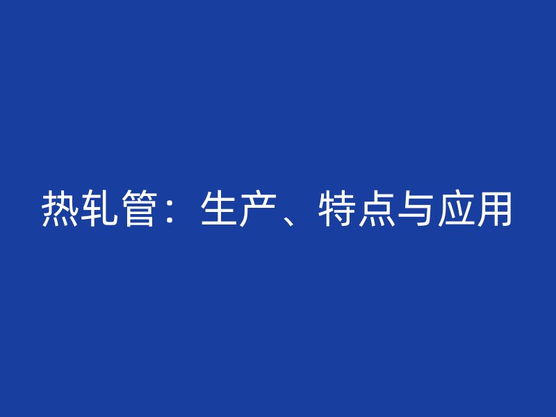 熱軋管:生產、特點與應用