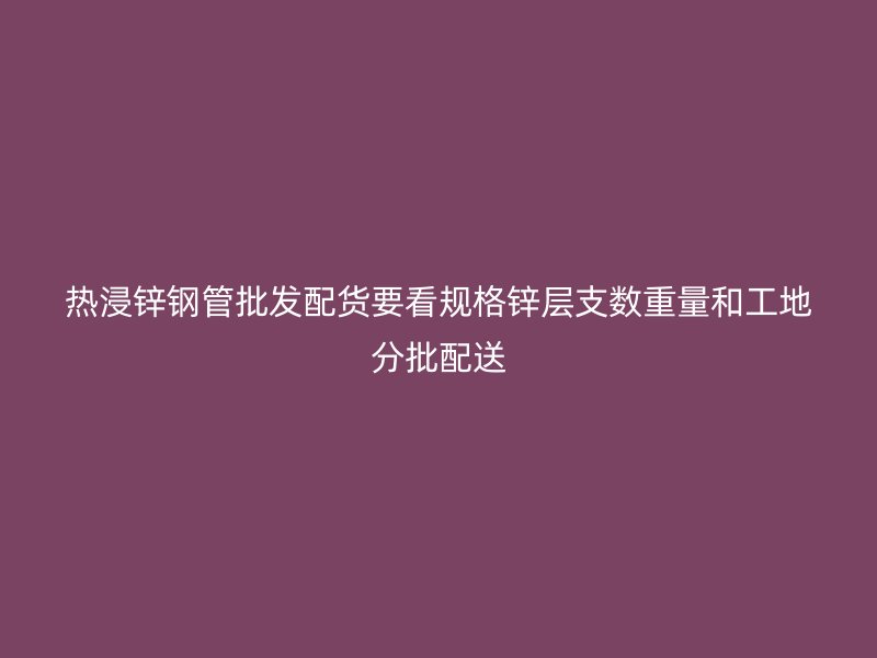 熱浸鋅鋼管批發配貨要看規格鋅層支數重量和工地分批配送