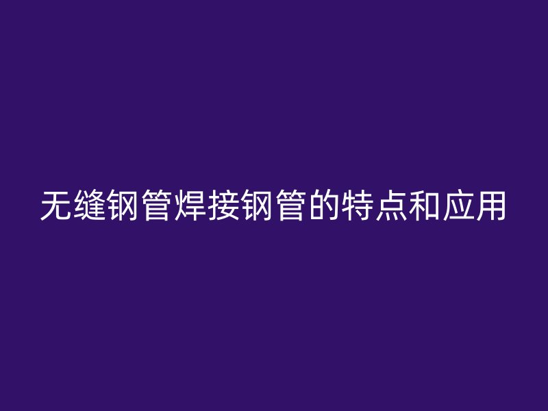 無縫鋼管焊接鋼管的特點和應用