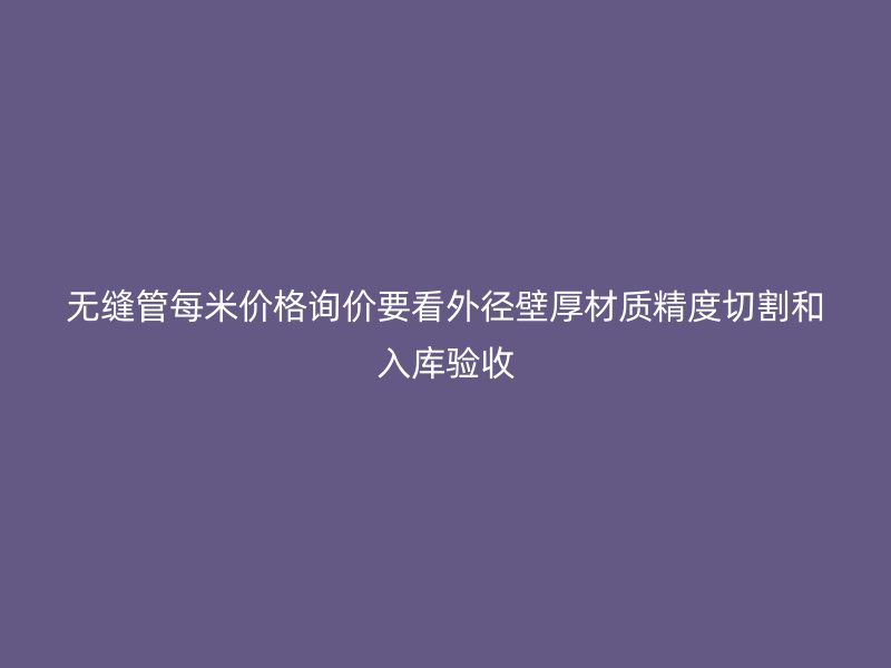 無縫管每米價格詢價要看外徑壁厚材質精度切割和入庫驗收