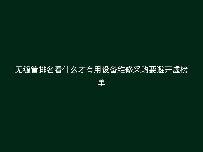 無縫管排名看什么才有用設備維修采購要避開虛榜單