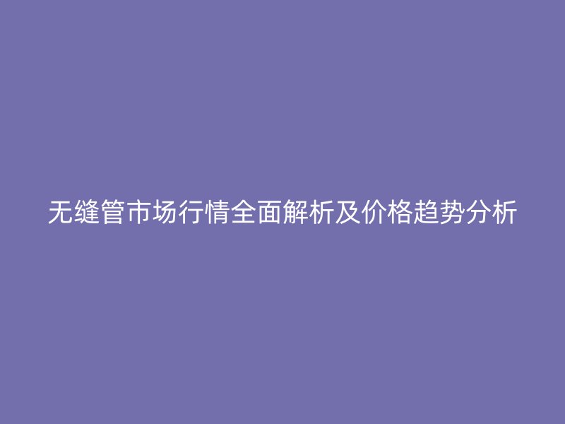 無縫管市場行情全面解析及價格趨勢分析