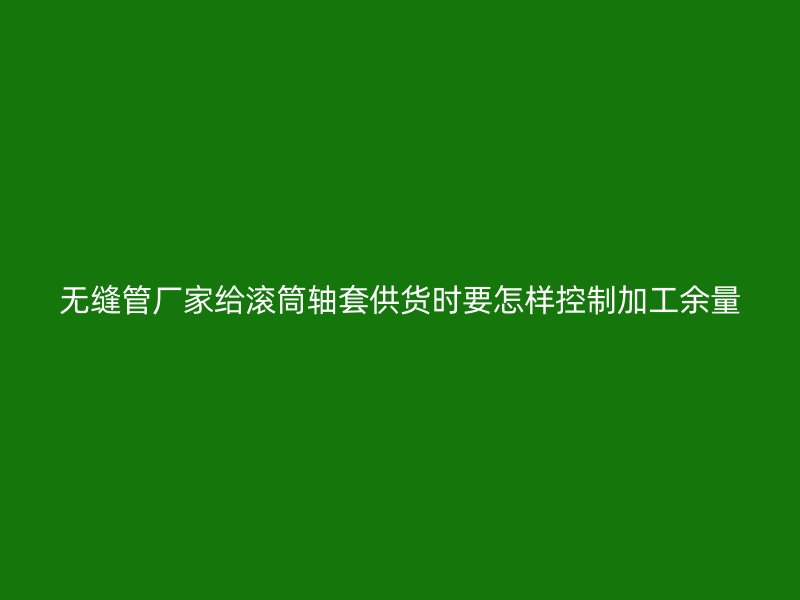 無縫管廠家給滾筒軸套供貨時要怎樣控制加工余量