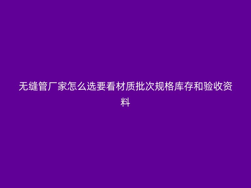無縫管廠家怎么選要看材質批次規格庫存和驗收資料
