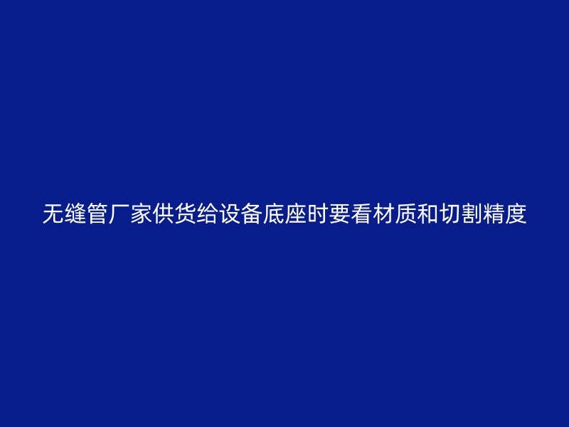 無縫管廠家供貨給設(shè)備底座時要看材質(zhì)和切割精度