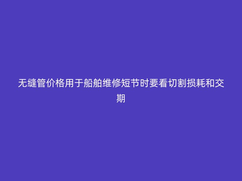 無縫管價格用于船舶維修短節時要看切割損耗和交期