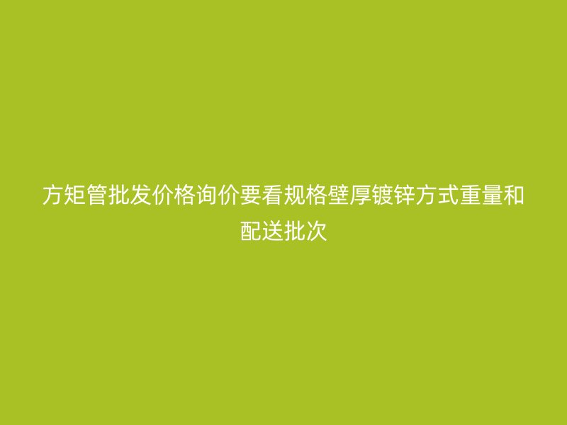 方矩管批發(fā)價格詢價要看規(guī)格壁厚鍍鋅方式重量和配送批次